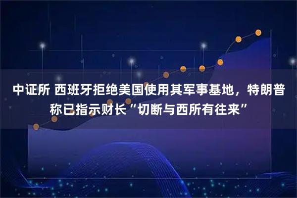 中证所 西班牙拒绝美国使用其军事基地，特朗普称已指示财长“切断与西所有往来”