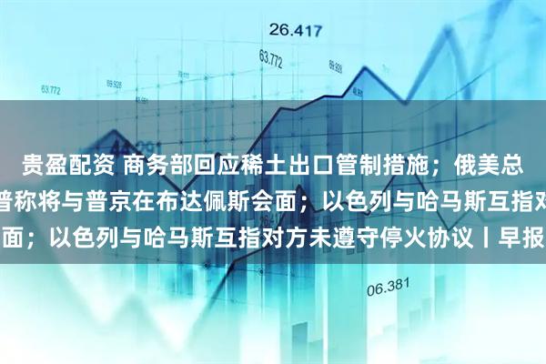 贵盈配资 商务部回应稀土出口管制措施；俄美总统电话会谈结束，特朗普称将与普京在布达佩斯会面；以色列与哈马斯互指对方未遵守停火协议丨早报