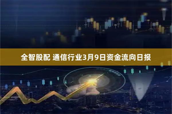 全智股配 通信行业3月9日资金流向日报