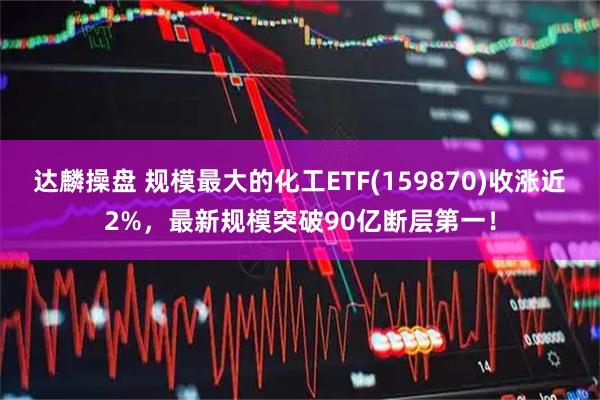 达麟操盘 规模最大的化工ETF(159870)收涨近2%，最新规模突破90亿断层第一！