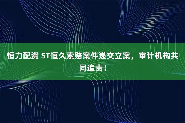 恒力配资 ST恒久索赔案件递交立案，审计机构共同追责！