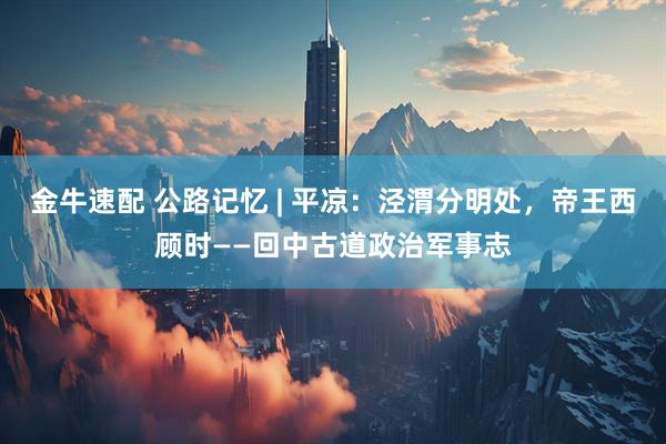 金牛速配 公路记忆 | 平凉：泾渭分明处，帝王西顾时——回中古道政治军事志