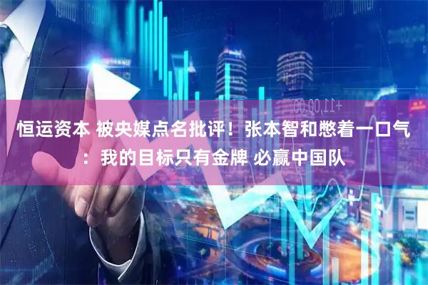 恒运资本 被央媒点名批评！张本智和憋着一口气：我的目标只有金牌 必赢中国队