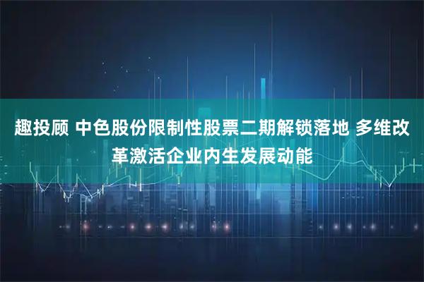 趣投顾 中色股份限制性股票二期解锁落地 多维改革激活企业内生发展动能