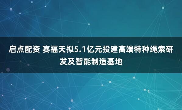 启点配资 赛福天拟5.1亿元投建高端特种绳索研发及智能制造基地
