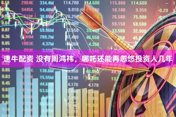 速牛配资 没有周鸿祎，哪吒还能再忽悠投资人几年