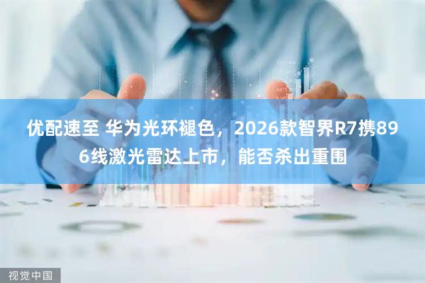 优配速至 华为光环褪色，2026款智界R7携896线激光雷达上市，能否杀出重围