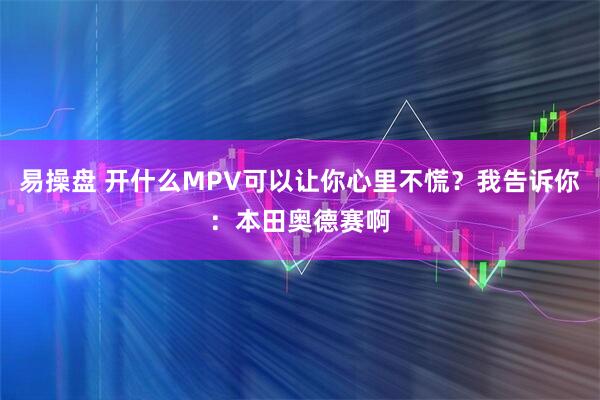 易操盘 开什么MPV可以让你心里不慌？我告诉你：本田奥德赛啊
