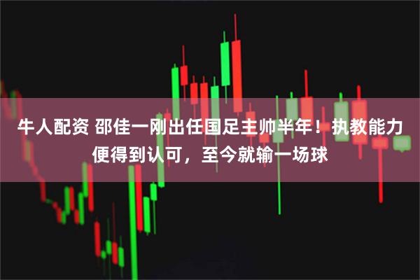 牛人配资 邵佳一刚出任国足主帅半年！执教能力便得到认可，至今就输一场球