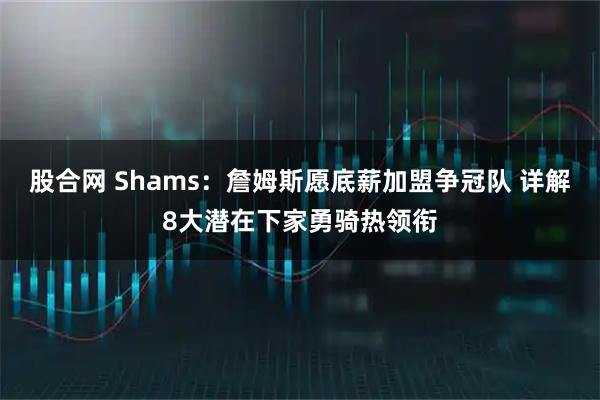 股合网 Shams：詹姆斯愿底薪加盟争冠队 详解8大潜在下家勇骑热领衔