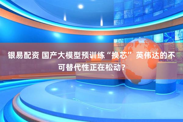 银易配资 国产大模型预训练“换芯” 英伟达的不可替代性正在松动？